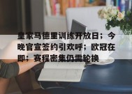 九游-皇家马德里训练开放日；今晚官宣签约引欢呼；欧冠在即；赛程密集仍需轮换的简单介绍